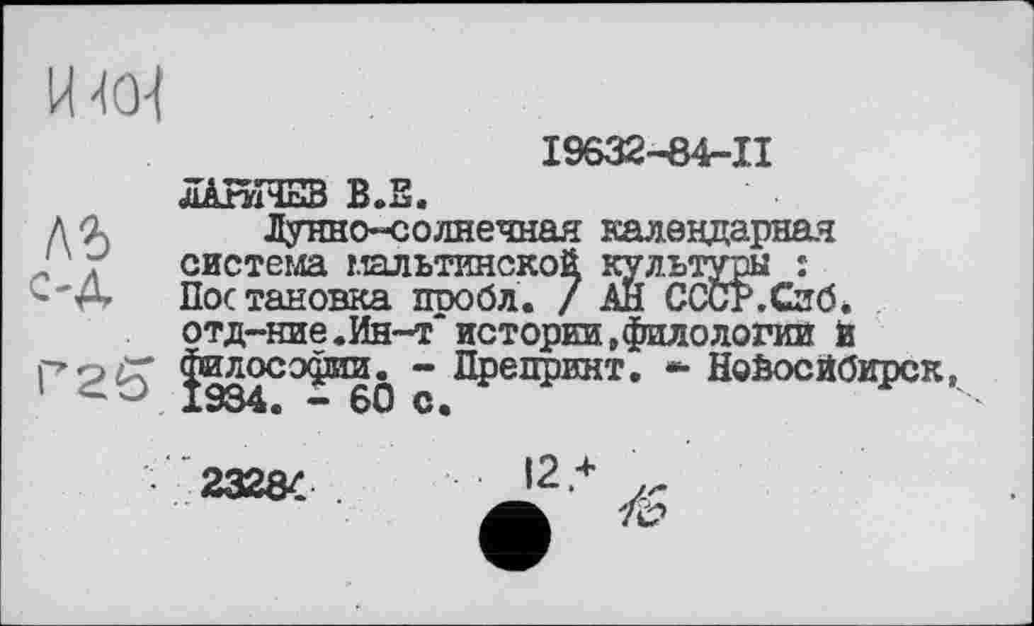 ﻿И-<0-1
19632-84-11
лАґуїЧЕЗ В.Е.
л 9л Лунно-солнечная календарная система мальтинской культуры :
'е- Постановка шюбл. / АН СССР.Сиб.
отд-ние.Ин~т'истории,филологии й
’25* Ф271003^512» ~ Препринт. * Новосибирск, *“ 60 C«
232Я/	12*